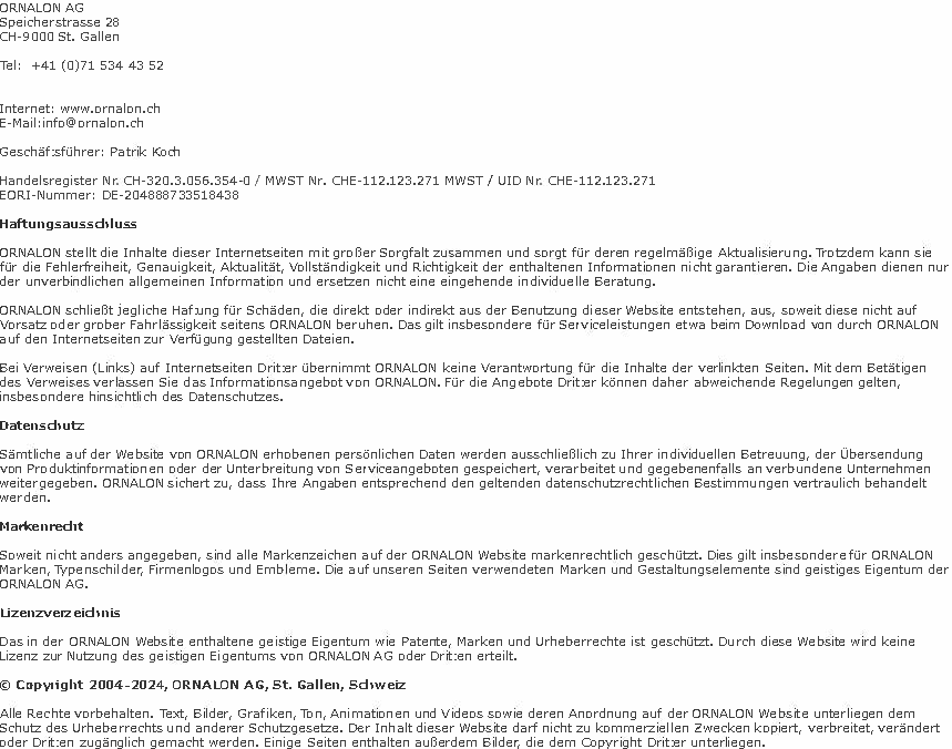 ORNALON AG Speicherstrasse 28 CH-9000 St. Gallen Tel: +41 (0)71 534 43 52 Internet: www.ornalon.ch E-Mail:info@ornalon.ch Geschäftsführer: Patrik Koch Handelsregister Nr. CH-320.3.056.354-0 / MWST Nr. CHE-112.123.271 MWST / UID Nr. CHE-112.123.271 EORI-Nummer: DE-204888733518438 Haftungsausschluss ORNALON stellt die Inhalte dieser Internetseiten mit großer Sorgfalt zusammen und sorgt für deren regelmäßige Aktualisierung. Trotzdem kann sie für die Fehlerfreiheit, Genauigkeit, Aktualität, Vollständigkeit und Richtigkeit der enthaltenen Informationen nicht garantieren. Die Angaben dienen nur der unverbindlichen allgemeinen Information und ersetzen nicht eine eingehende individuelle Beratung. ORNALON schließt jegliche Haftung für Schäden, die direkt oder indirekt aus der Benutzung dieser Website entstehen, aus, soweit diese nicht auf Vorsatz oder grober Fahrlässigkeit seitens ORNALON beruhen. Das gilt insbesondere für Serviceleistungen etwa beim Download von durch ORNALON auf den Internetseiten zur Verfügung gestellten Dateien. Bei Verweisen (Links) auf Internetseiten Dritter übernimmt ORNALON keine Verantwortung für die Inhalte der verlinkten Seiten. Mit dem Betätigen des Verweises verlassen Sie das Informationsangebot von ORNALON. Für die Angebote Dritter können daher abweichende Regelungen gelten, insbesondere hinsichtlich des Datenschutzes. Datenschutz Sämtliche auf der Website von ORNALON erhobenen persönlichen Daten werden ausschließlich zu Ihrer individuellen Betreuung, der Übersendung von Produktinformationen oder der Unterbreitung von Serviceangeboten gespeichert, verarbeitet und gegebenenfalls an verbundene Unternehmen weitergegeben. ORNALON sichert zu, dass Ihre Angaben entsprechend den geltenden datenschutzrechtlichen Bestimmungen vertraulich behandelt werden. Markenrecht Soweit nicht anders angegeben, sind alle Markenzeichen auf der ORNALON Website markenrechtlich geschützt. Dies gilt insbesondere für ORNALON Marken, Typenschilder, Firmenlogos und Embleme. Die auf unseren Seiten verwendeten Marken und Gestaltungselemente sind geistiges Eigentum der ORNALON AG. Lizenzverzeichnis Das in der ORNALON Website enthaltene geistige Eigentum wie Patente, Marken und Urheberrechte ist geschützt. Durch diese Website wird keine Lizenz zur Nutzung des geistigen Eigentums von ORNALON AG oder Dritten erteilt. © Copyright 2004 - 2024, ORNALON AG, St. Gallen, Schweiz Alle Rechte vorbehalten. Text, Bilder, Grafiken, Ton, Animationen und Videos sowie deren Anordnung auf der ORNALON Website unterliegen dem Schutz des Urheberrechts und anderer Schutzgesetze. Der Inhalt dieser Website darf nicht zu kommerziellen Zwecken kopiert, verbreitet, verändert oder Dritten zugänglich gemacht werden. Einige Seiten enthalten außerdem Bilder, die dem Copyright Dritter unterliegen. 